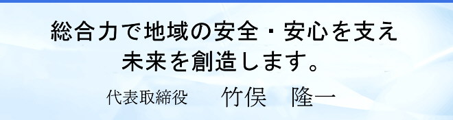 総合力で地域の安全・安心を支え未来を創造します。 代表取締役 竹俣 隆一